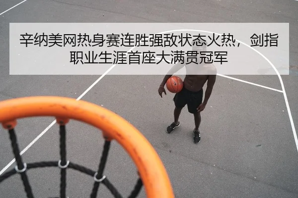 辛纳美网热身赛连胜强敌状态火热，剑指职业生涯首座大满贯冠军